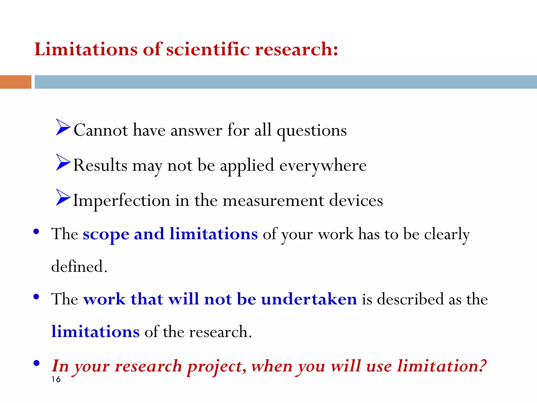 Limitations of scientific research:
➢Cannot have answer for all questions
➢Results may not be applied everywhere
➢Imperfection in the measurement devices
• The scope and limitations of your work has to be clearly
defined.
• The work that will not be undertaken is described as the
limitations of the research.
• In your research project,when you will use limitation?
16
 