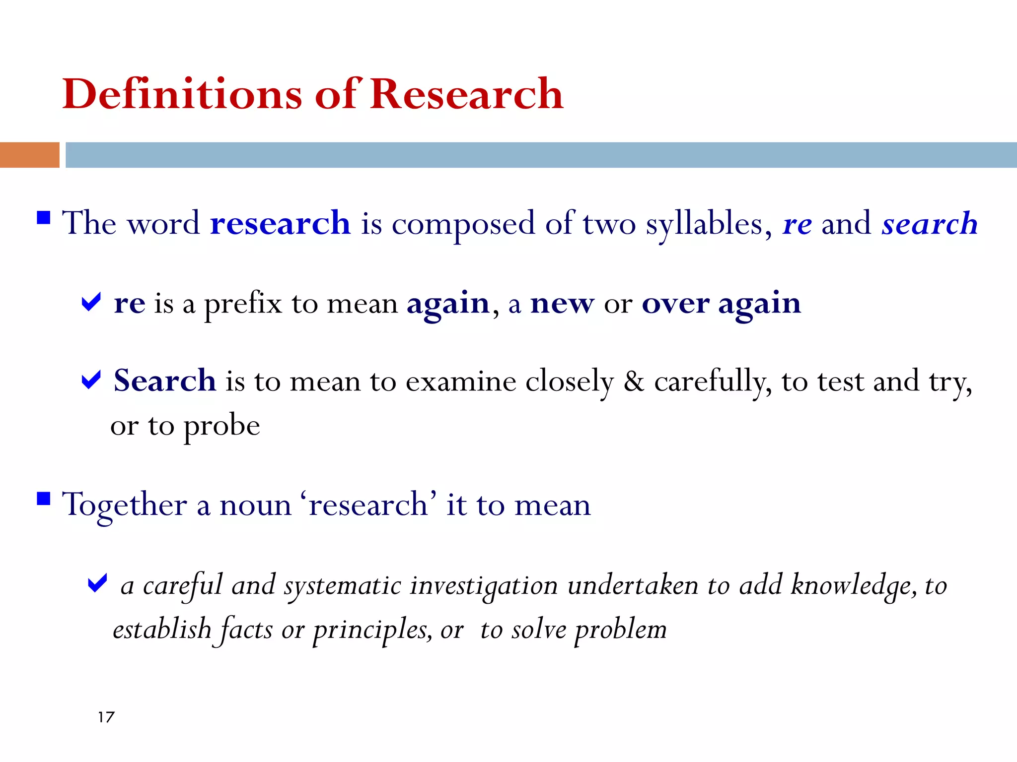 Definitions of Research
▪ The word research is composed of two syllables, re and search
re is a prefix to mean again, a new or over again
Search is to mean to examine closely & carefully, to test and try,
or to probe
▪ Together a noun‘research’ it to mean
a careful and systematic investigation undertaken to add knowledge,to
establish facts or principles,or to solve problem
17
 