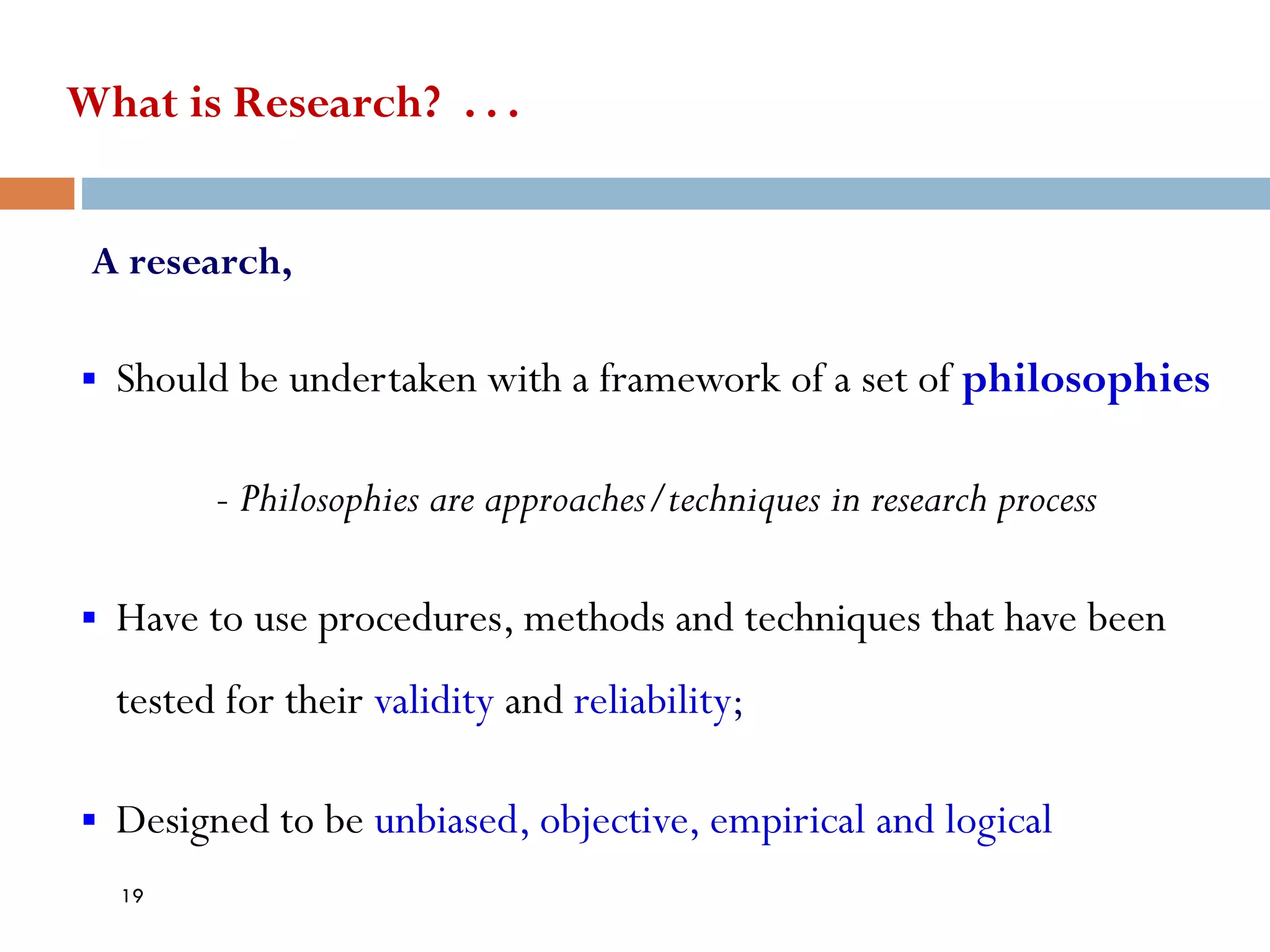 What is Research? . . .
A research,
▪ Should be undertaken with a framework of a set of philosophies
- Philosophies are approaches/techniques in research process
▪ Have to use procedures, methods and techniques that have been
tested for their validity and reliability;
▪ Designed to be unbiased, objective, empirical and logical
19
 