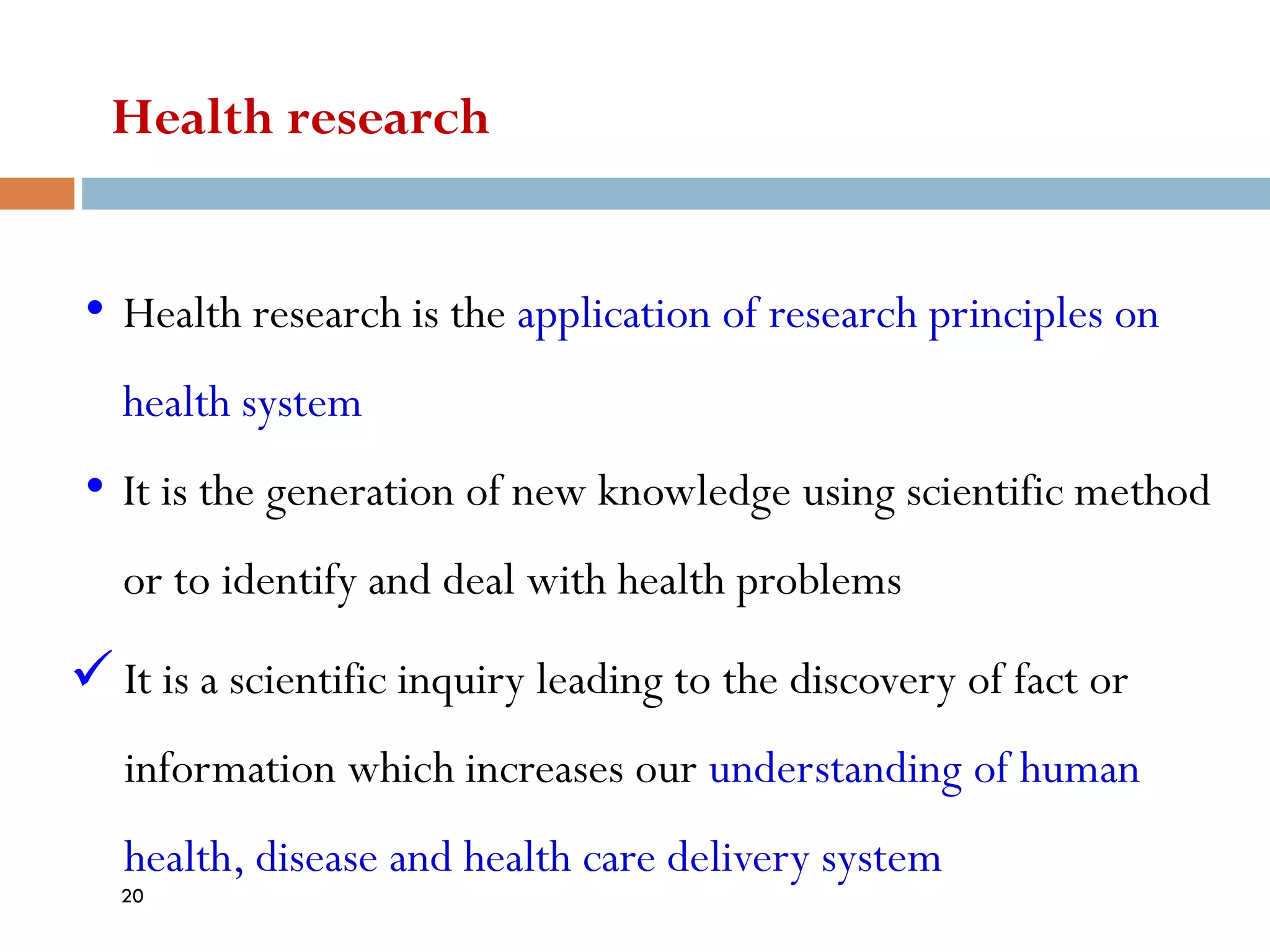 Health research
• Health research is the application of research principles on
health system
• It is the generation of new knowledge using scientific method
or to identify and deal with health problems
✓ It is a scientific inquiry leading to the discovery of fact or
information which increases our understanding of human
health, disease and health care delivery system
20
 