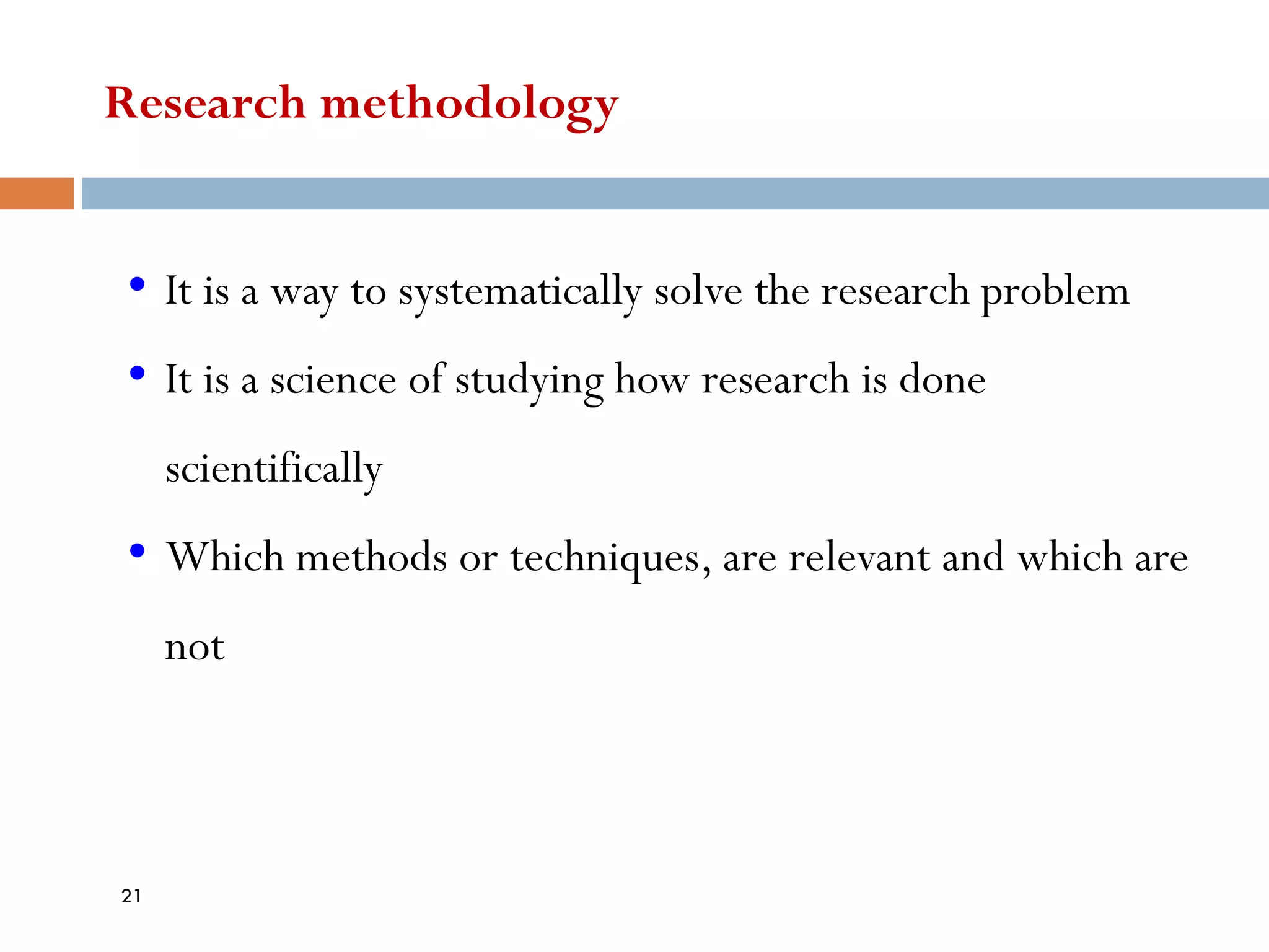 Research methodology
• It is a way to systematically solve the research problem
• It is a science of studying how research is done
scientifically
• Which methods or techniques, are relevant and which are
not
21
 
