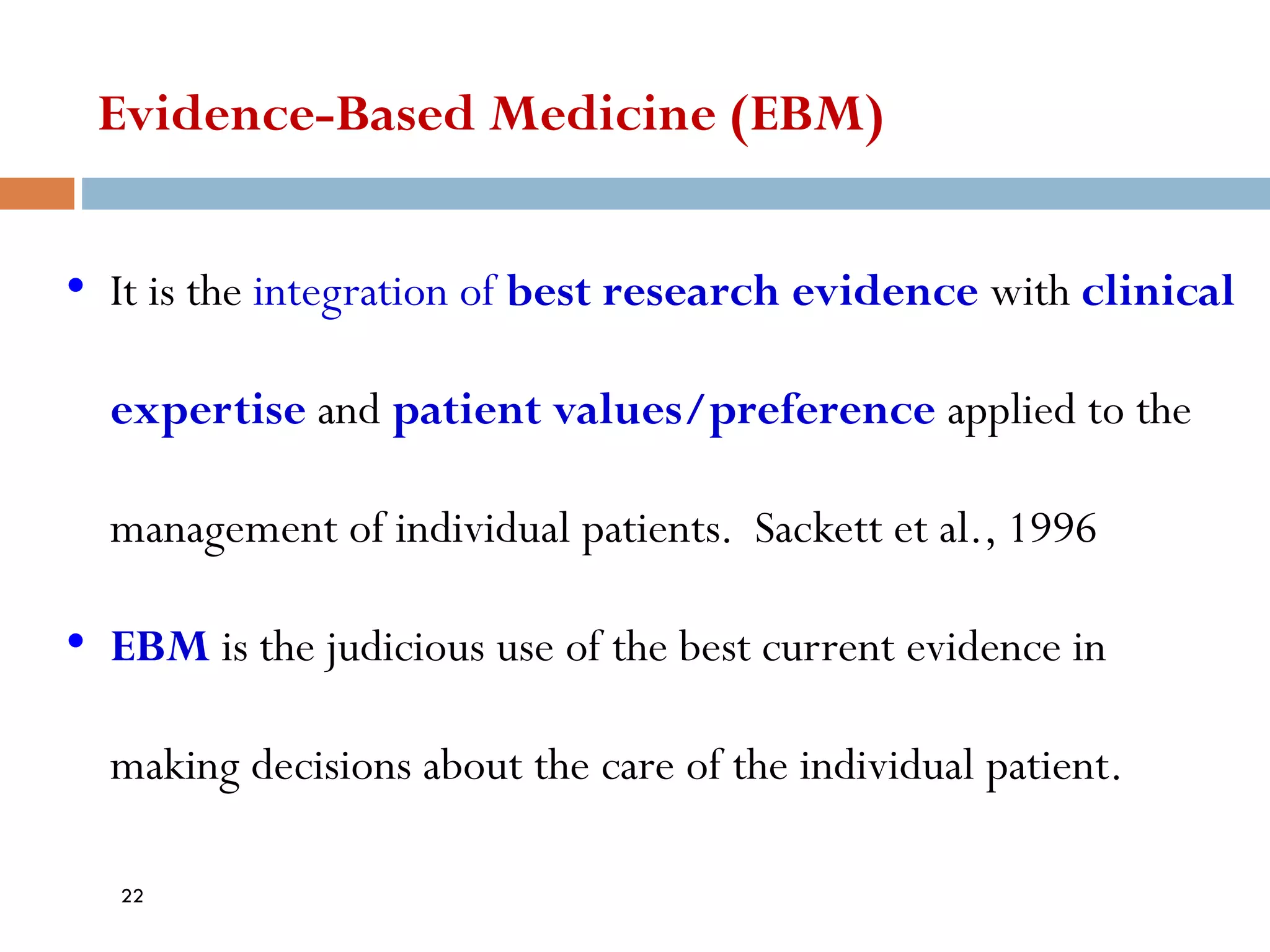 • It is the integration of best research evidence with clinical
expertise and patient values/preference applied to the
management of individual patients. Sackett et al., 1996
• EBM is the judicious use of the best current evidence in
making decisions about the care of the individual patient.
Evidence-Based Medicine (EBM)
22
 