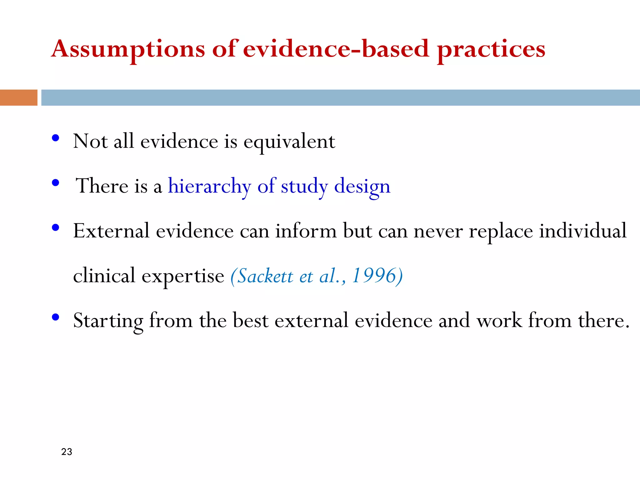 Assumptions of evidence-based practices
• Not all evidence is equivalent
• There is a hierarchy of study design
• External evidence can inform but can never replace individual
clinical expertise (Sackett et al.,1996)
• Starting from the best external evidence and work from there.
23
 