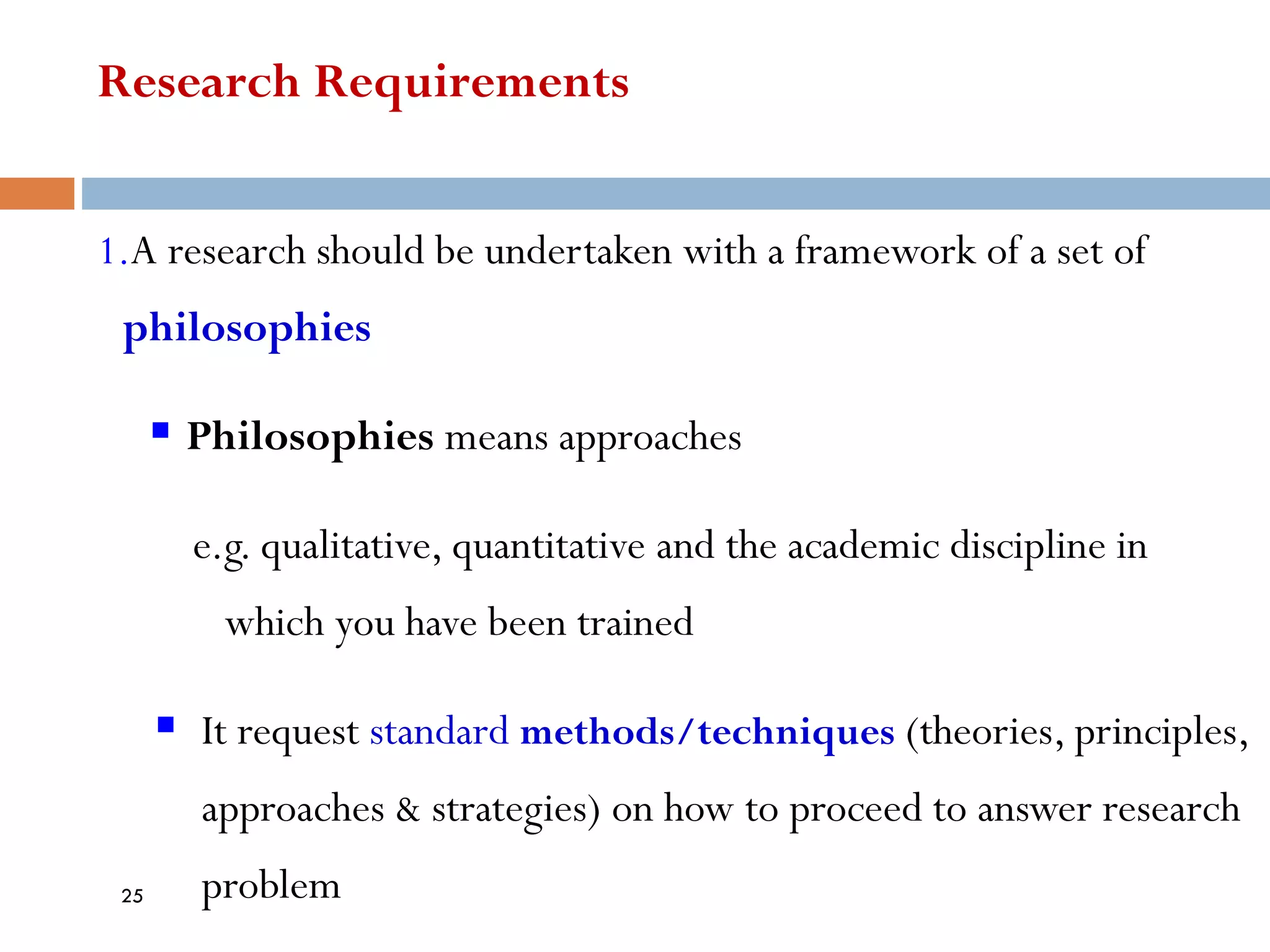 Research Requirements
1.A research should be undertaken with a framework of a set of
philosophies
▪ Philosophies means approaches
e.g. qualitative, quantitative and the academic discipline in
which you have been trained
▪ It request standard methods/techniques (theories, principles,
approaches & strategies) on how to proceed to answer research
problem
25
 