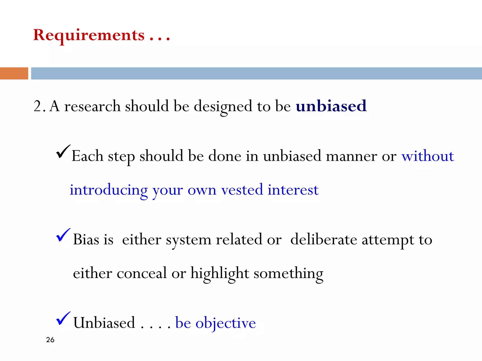 Requirements . . .
2.A research should be designed to be unbiased
✓Each step should be done in unbiased manner or without
introducing your own vested interest
✓Bias is either system related or deliberate attempt to
either conceal or highlight something
✓Unbiased . . . . be objective
26
 