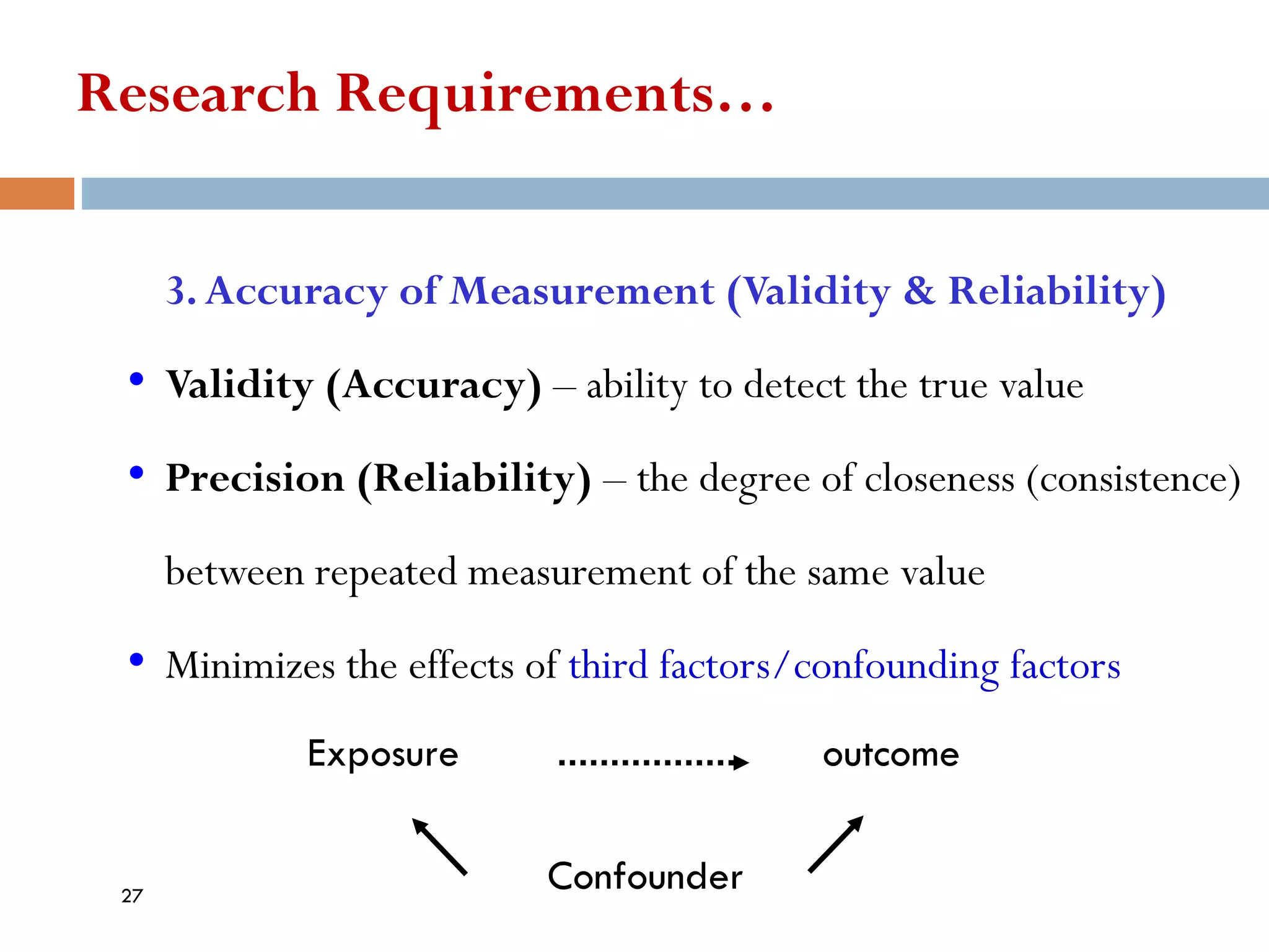 Research Requirements…
3.Accuracy of Measurement (Validity & Reliability)
• Validity (Accuracy) – ability to detect the true value
• Precision (Reliability) – the degree of closeness (consistence)
between repeated measurement of the same value
• Minimizes the effects of third factors/confounding factors
Exposure outcome
Confounder
27
 