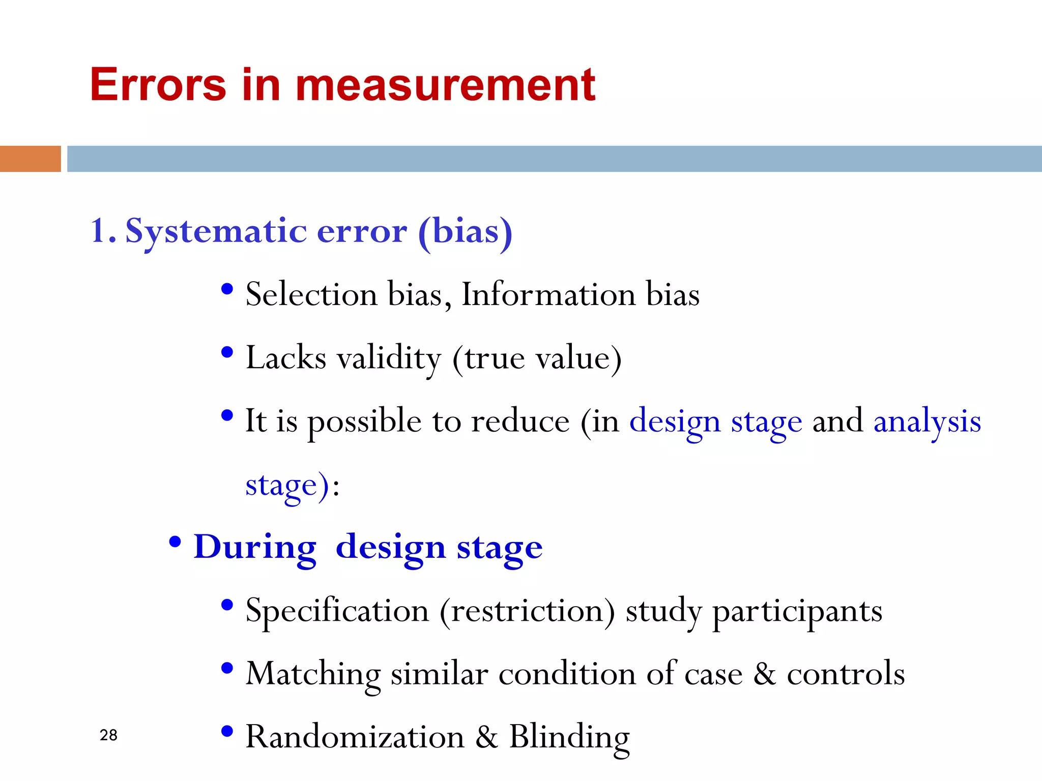 Errors in measurement
1. Systematic error (bias)
• Selection bias, Information bias
• Lacks validity (true value)
• It is possible to reduce (in design stage and analysis
stage):
• During design stage
• Specification (restriction) study participants
• Matching similar condition of case & controls
• Randomization & Blinding
28
 