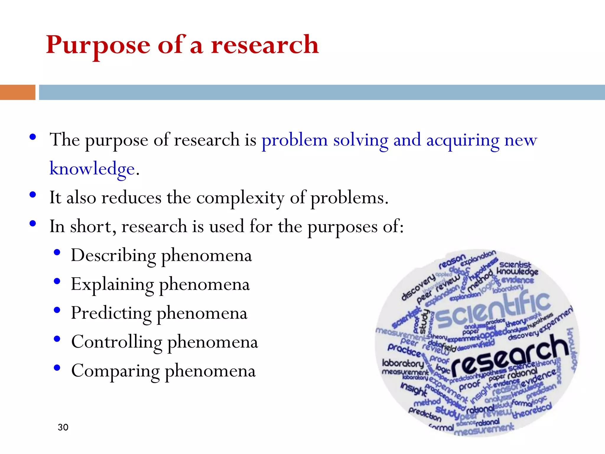 Purpose of a research
• The purpose of research is problem solving and acquiring new
knowledge.
• It also reduces the complexity of problems.
• In short, research is used for the purposes of:
• Describing phenomena
• Explaining phenomena
• Predicting phenomena
• Controlling phenomena
• Comparing phenomena
30
 