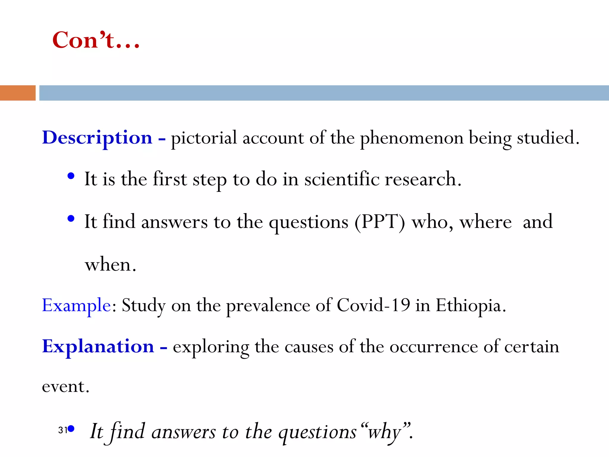 Con’t…
Description - pictorial account of the phenomenon being studied.
• It is the first step to do in scientific research.
• It find answers to the questions (PPT) who, where and
when.
Example: Study on the prevalence of Covid-19 in Ethiopia.
Explanation - exploring the causes of the occurrence of certain
event.
• It find answers to the questions“why”.
31
 