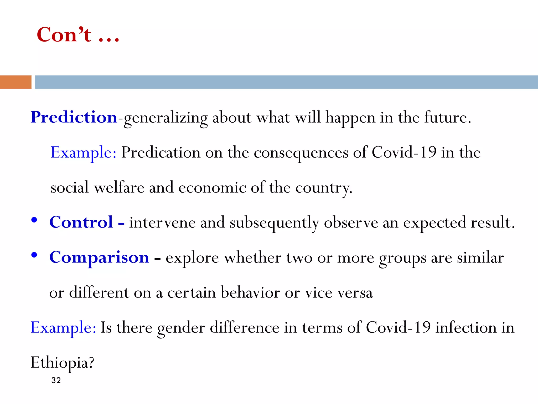 Con’t …
Prediction-generalizing about what will happen in the future.
Example: Predication on the consequences of Covid-19 in the
social welfare and economic of the country.
• Control - intervene and subsequently observe an expected result.
• Comparison - explore whether two or more groups are similar
or different on a certain behavior or vice versa
Example: Is there gender difference in terms of Covid-19 infection in
Ethiopia?
32
 