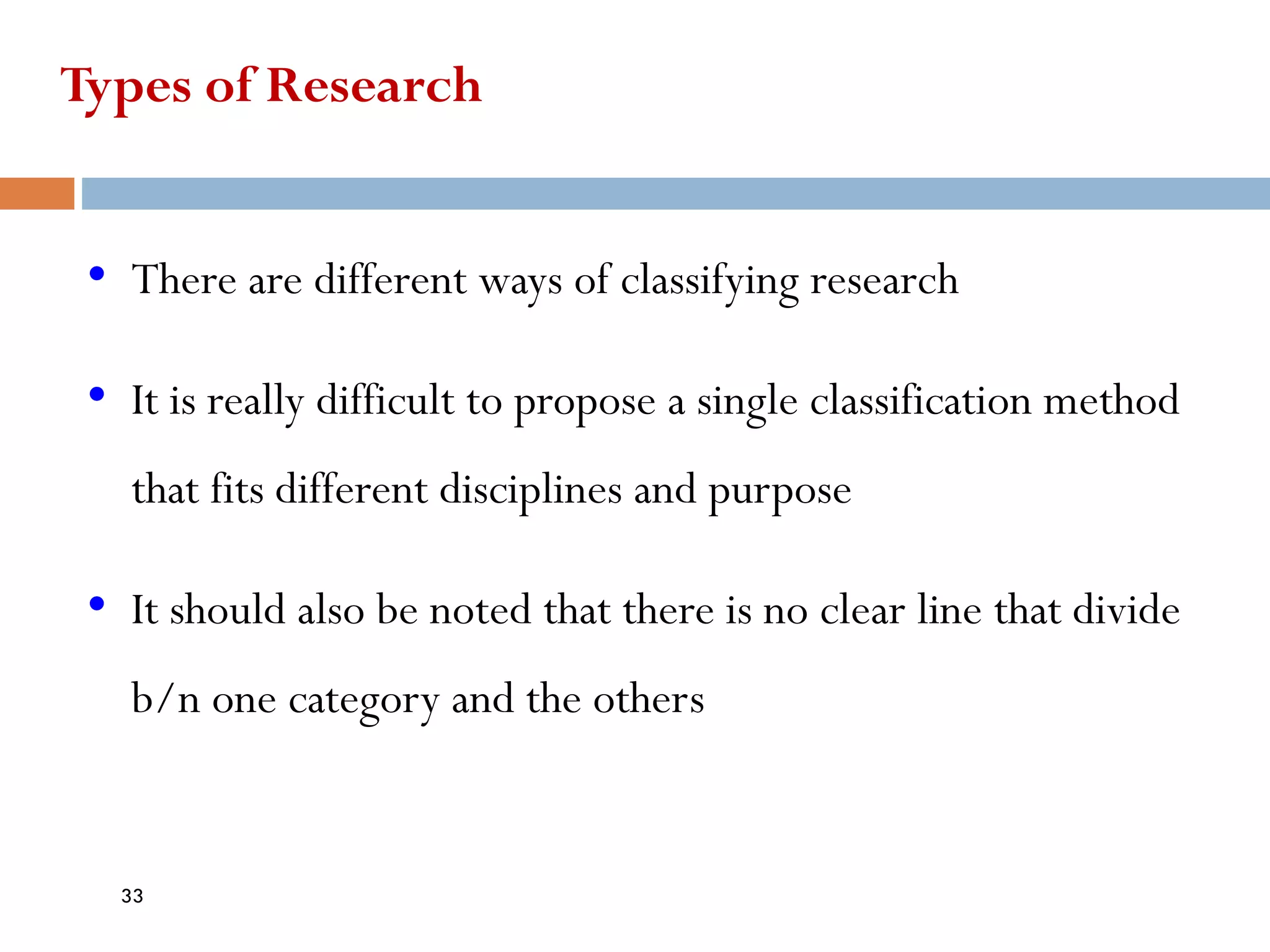 Types of Research
• There are different ways of classifying research
• It is really difficult to propose a single classification method
that fits different disciplines and purpose
• It should also be noted that there is no clear line that divide
b/n one category and the others
33
 