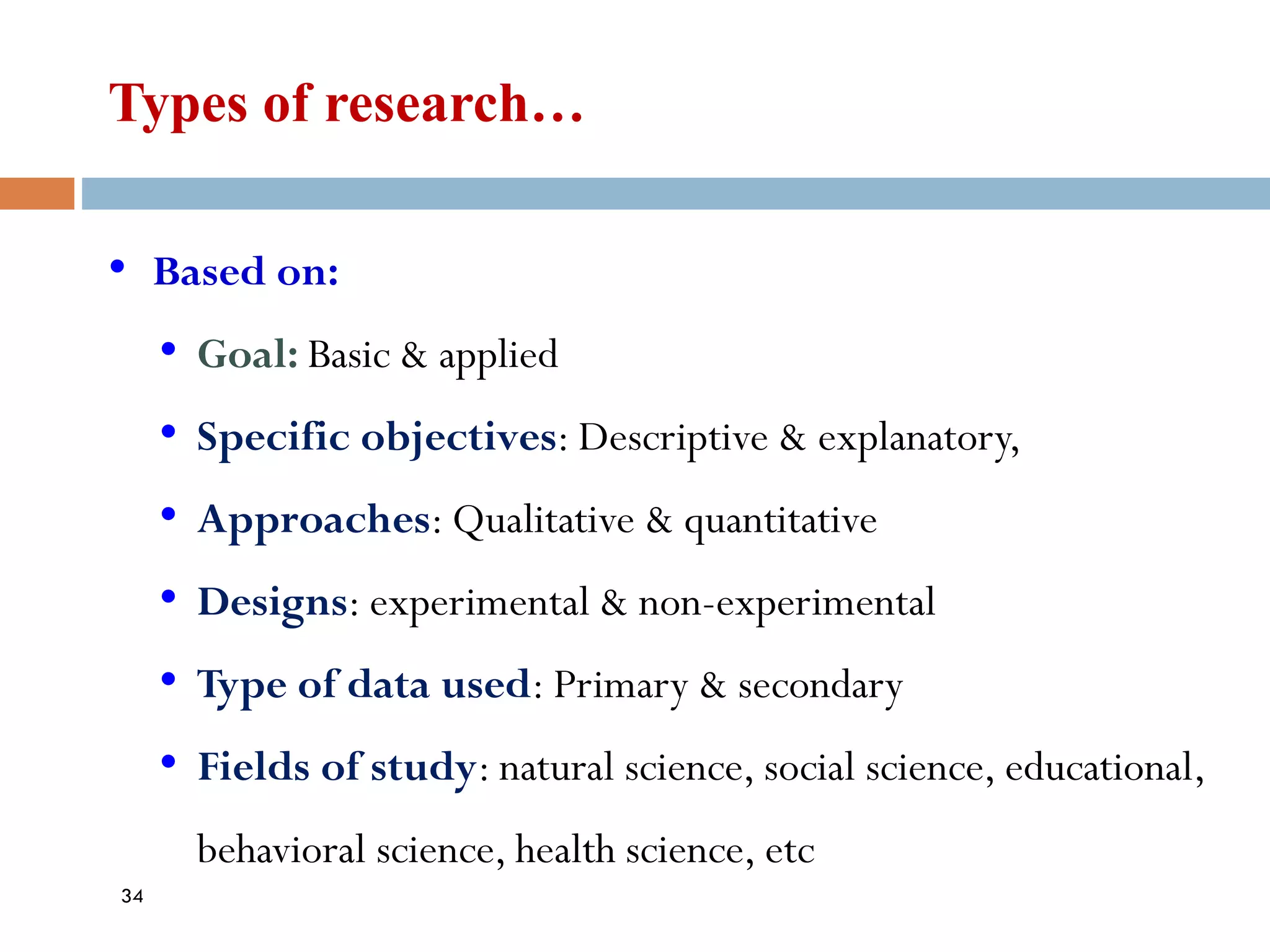 Types of research…
• Based on:
• Goal: Basic & applied
• Specific objectives: Descriptive & explanatory,
• Approaches: Qualitative & quantitative
• Designs: experimental & non-experimental
• Type of data used: Primary & secondary
• Fields of study: natural science, social science, educational,
behavioral science, health science, etc
34
 