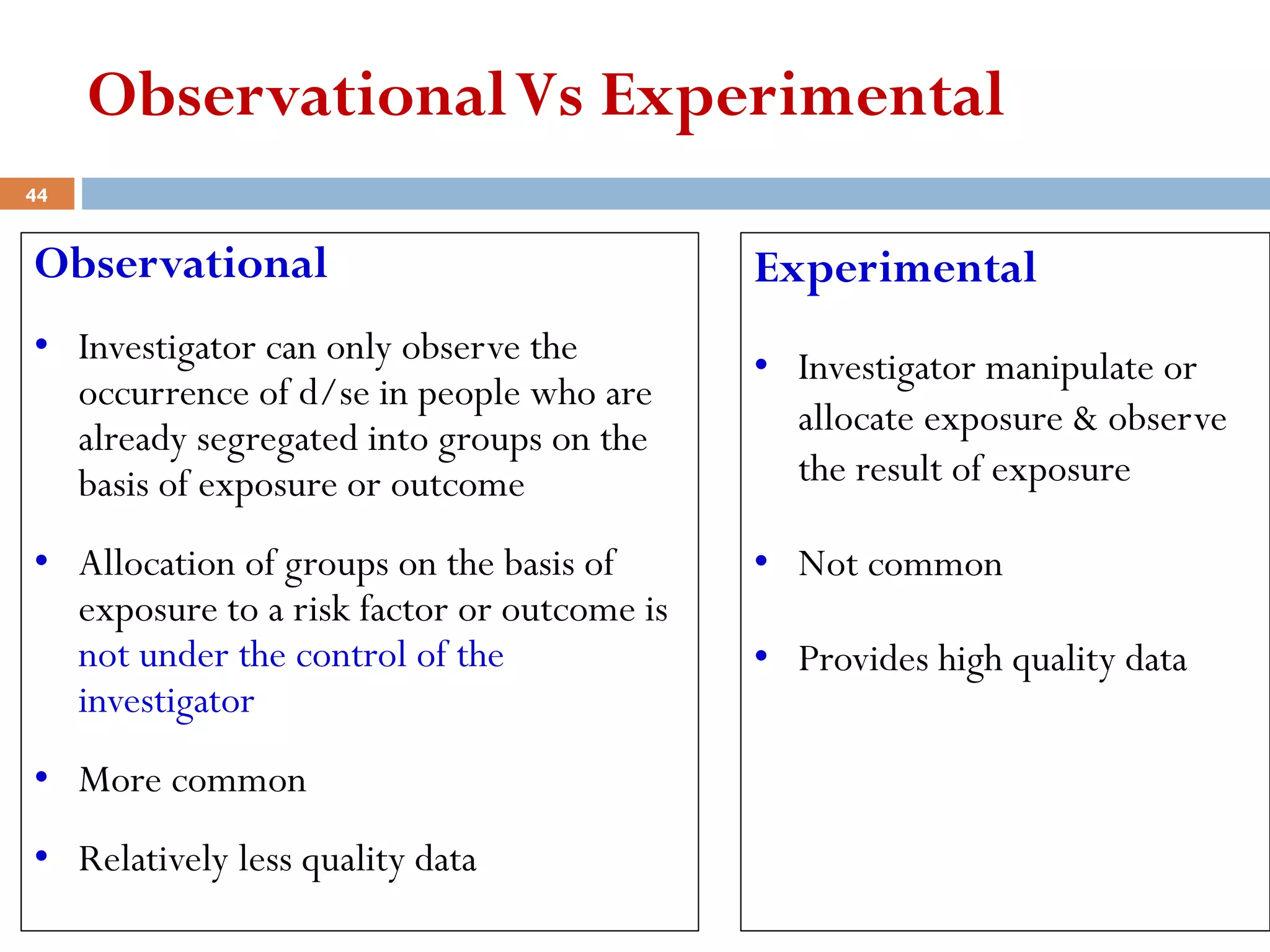 ObservationalVs Experimental
Observational
• Investigator can only observe the
occurrence of d/se in people who are
already segregated into groups on the
basis of exposure or outcome
• Allocation of groups on the basis of
exposure to a risk factor or outcome is
not under the control of the
investigator
• More common
• Relatively less quality data
Experimental
• Investigator manipulate or
allocate exposure & observe
the result of exposure
• Not common
• Provides high quality data
44
 