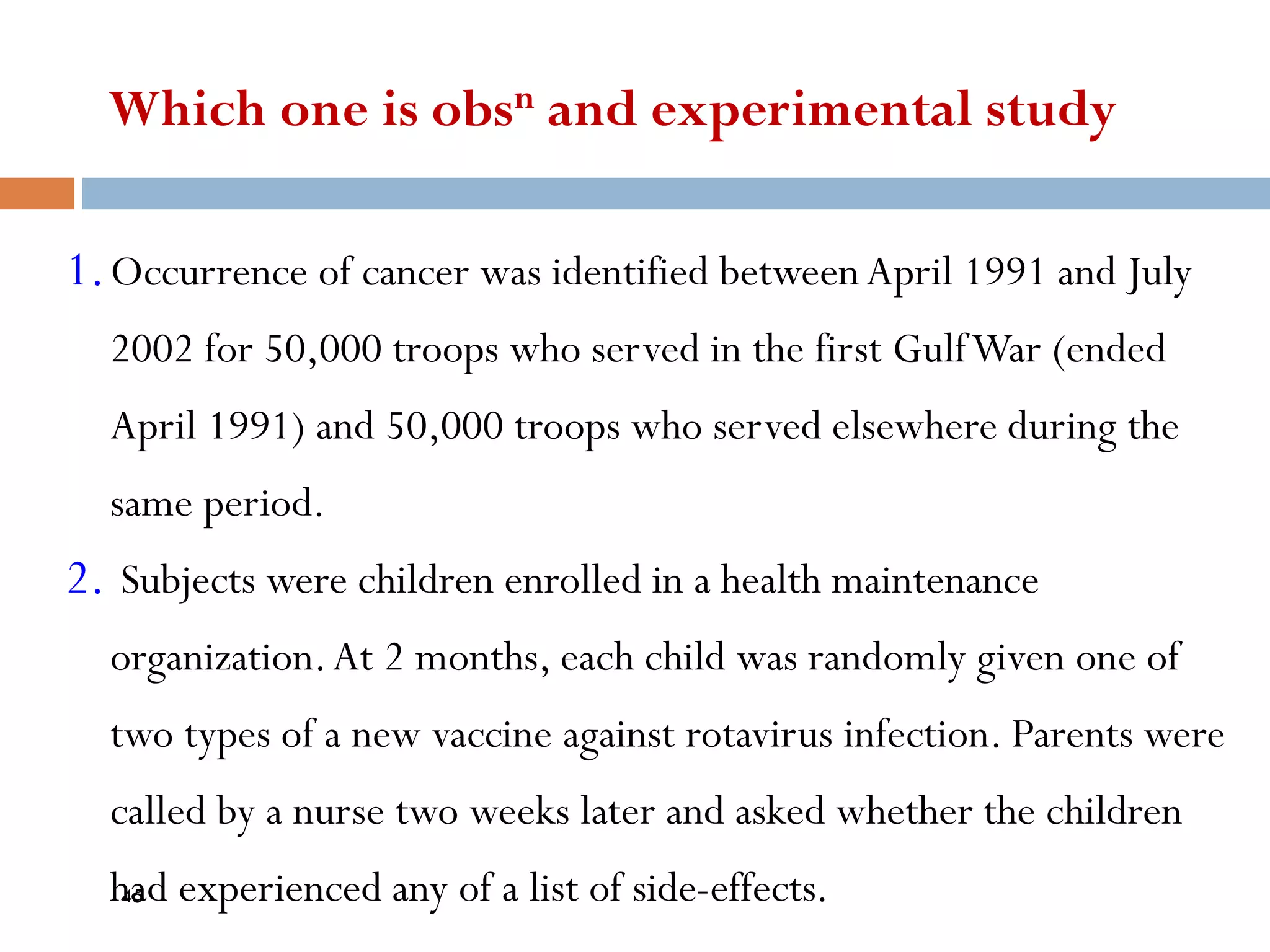 Which one is obsn and experimental study
1.Occurrence of cancer was identified betweenApril 1991 and July
2002 for 50,000 troops who served in the first GulfWar (ended
April 1991) and 50,000 troops who served elsewhere during the
same period.
2. Subjects were children enrolled in a health maintenance
organization.At 2 months, each child was randomly given one of
two types of a new vaccine against rotavirus infection. Parents were
called by a nurse two weeks later and asked whether the children
had experienced any of a list of side-effects.
45
 