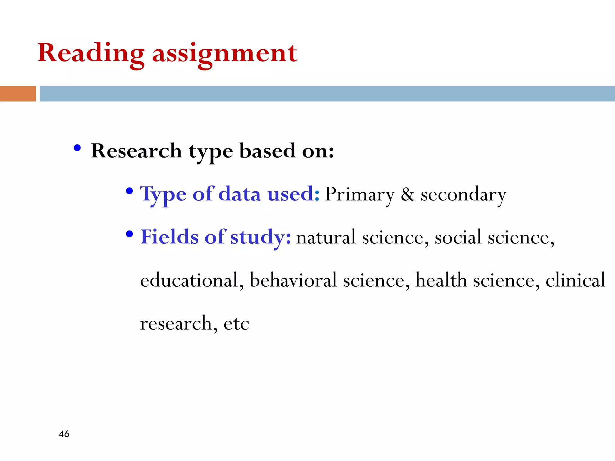 Reading assignment
• Research type based on:
• Type of data used: Primary & secondary
• Fields of study: natural science, social science,
educational, behavioral science, health science, clinical
research, etc
46
 