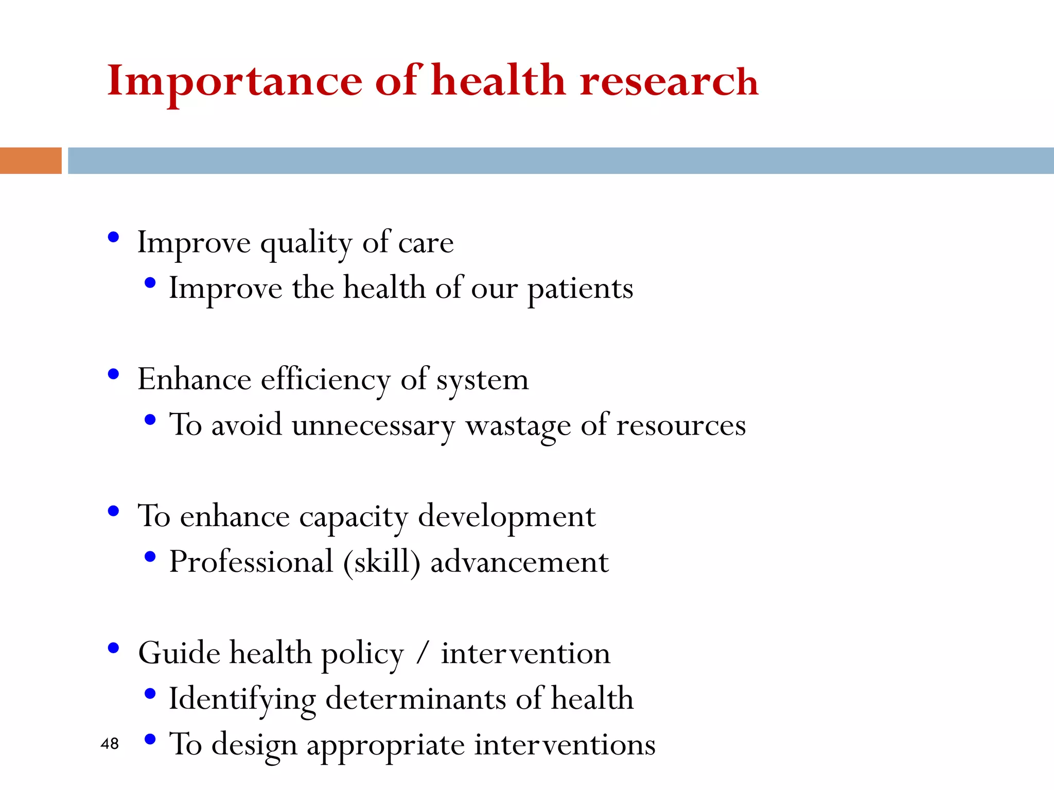 Importance of health research
• Improve quality of care
• Improve the health of our patients
• Enhance efficiency of system
• To avoid unnecessary wastage of resources
• To enhance capacity development
• Professional (skill) advancement
• Guide health policy / intervention
• Identifying determinants of health
• To design appropriate interventions
48
 