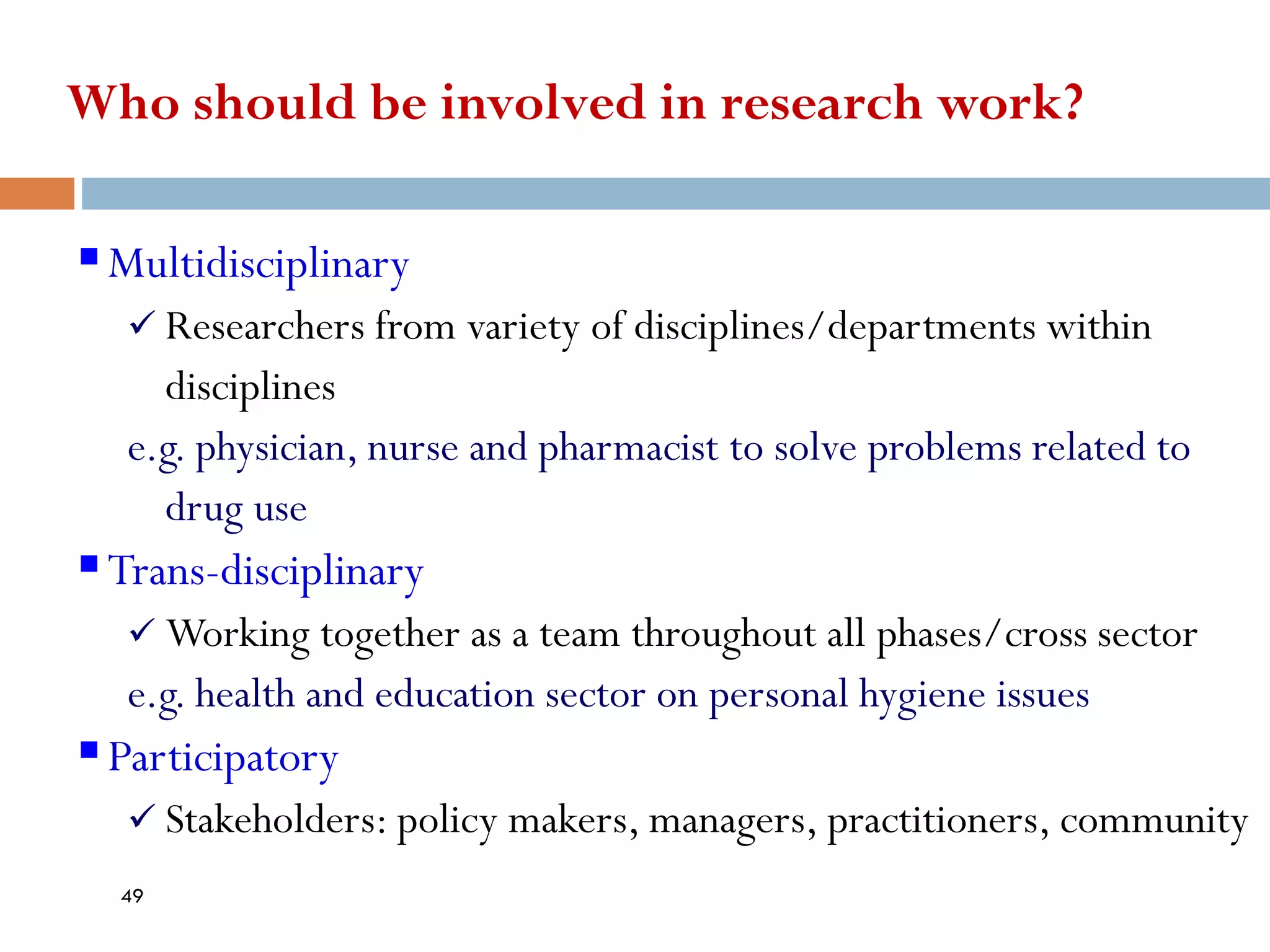 Who should be involved in research work?
▪Multidisciplinary
✓ Researchers from variety of disciplines/departments within
disciplines
e.g. physician, nurse and pharmacist to solve problems related to
drug use
▪Trans-disciplinary
✓ Working together as a team throughout all phases/cross sector
e.g. health and education sector on personal hygiene issues
▪Participatory
✓ Stakeholders: policy makers, managers, practitioners, community
49
 