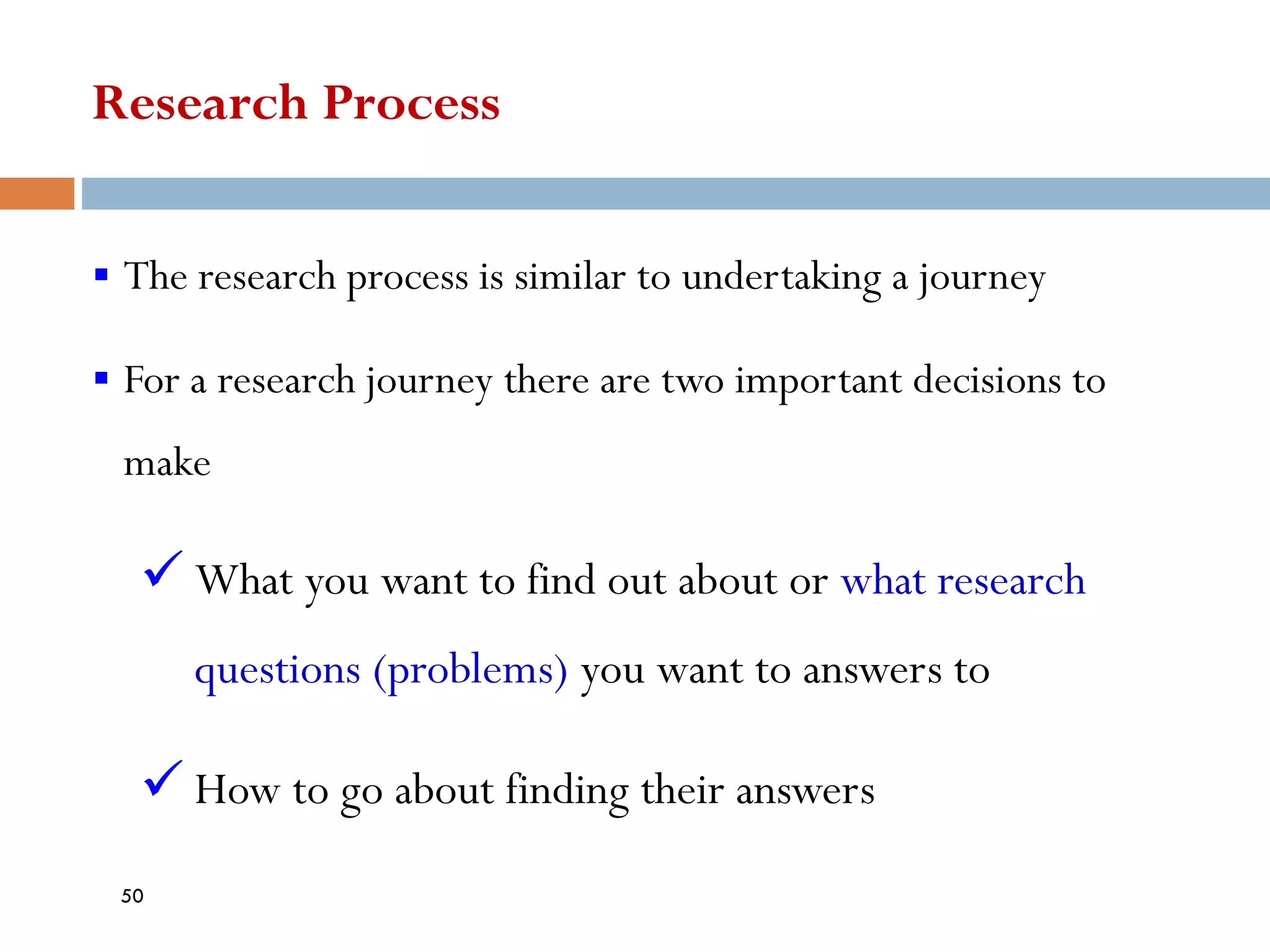 Research Process
▪ The research process is similar to undertaking a journey
▪ For a research journey there are two important decisions to
make
✓ What you want to find out about or what research
questions (problems) you want to answers to
✓ How to go about finding their answers
50
 