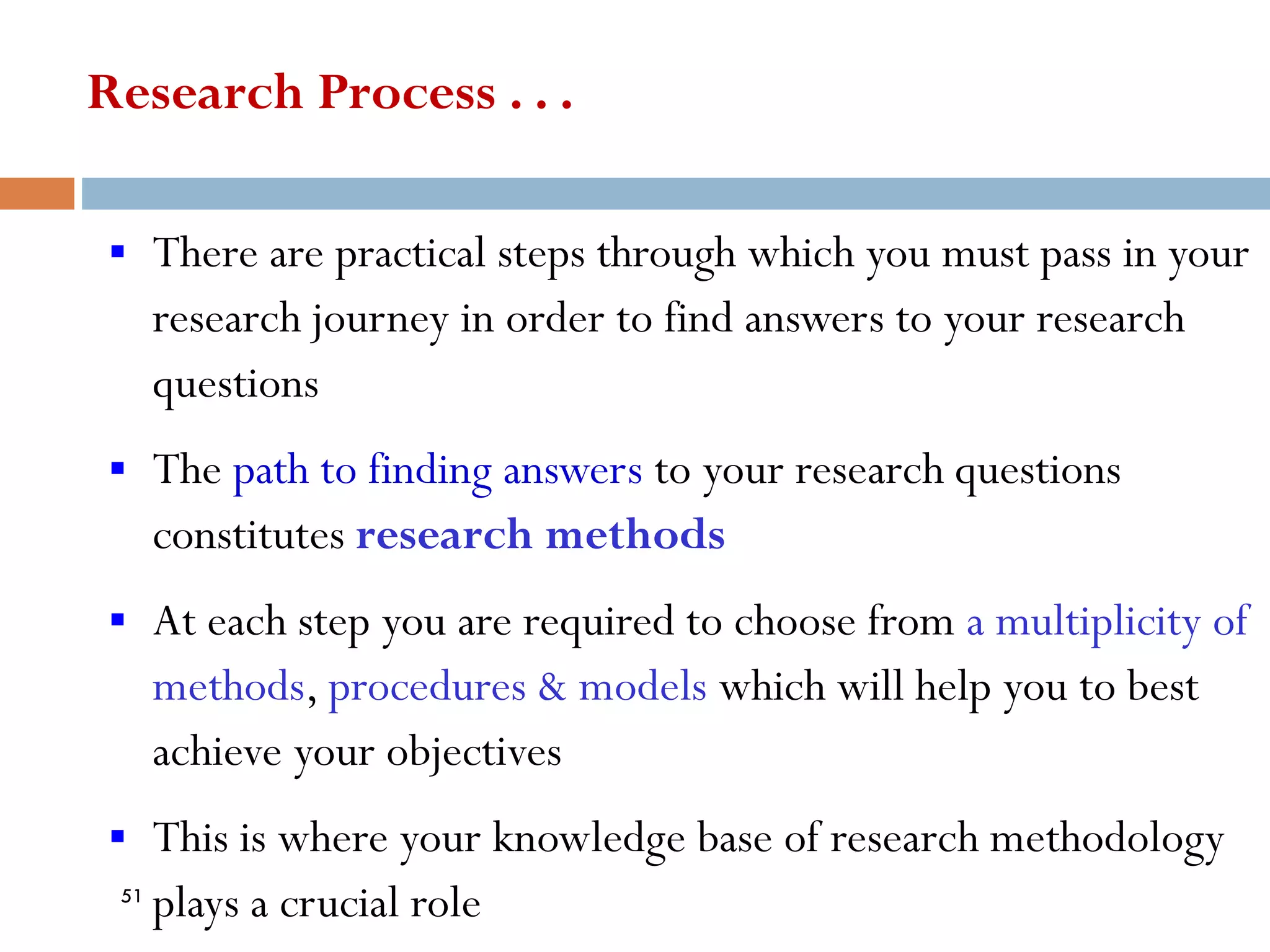 Research Process . . .
▪ There are practical steps through which you must pass in your
research journey in order to find answers to your research
questions
▪ The path to finding answers to your research questions
constitutes research methods
▪ At each step you are required to choose from a multiplicity of
methods, procedures & models which will help you to best
achieve your objectives
▪ This is where your knowledge base of research methodology
plays a crucial role
51
 