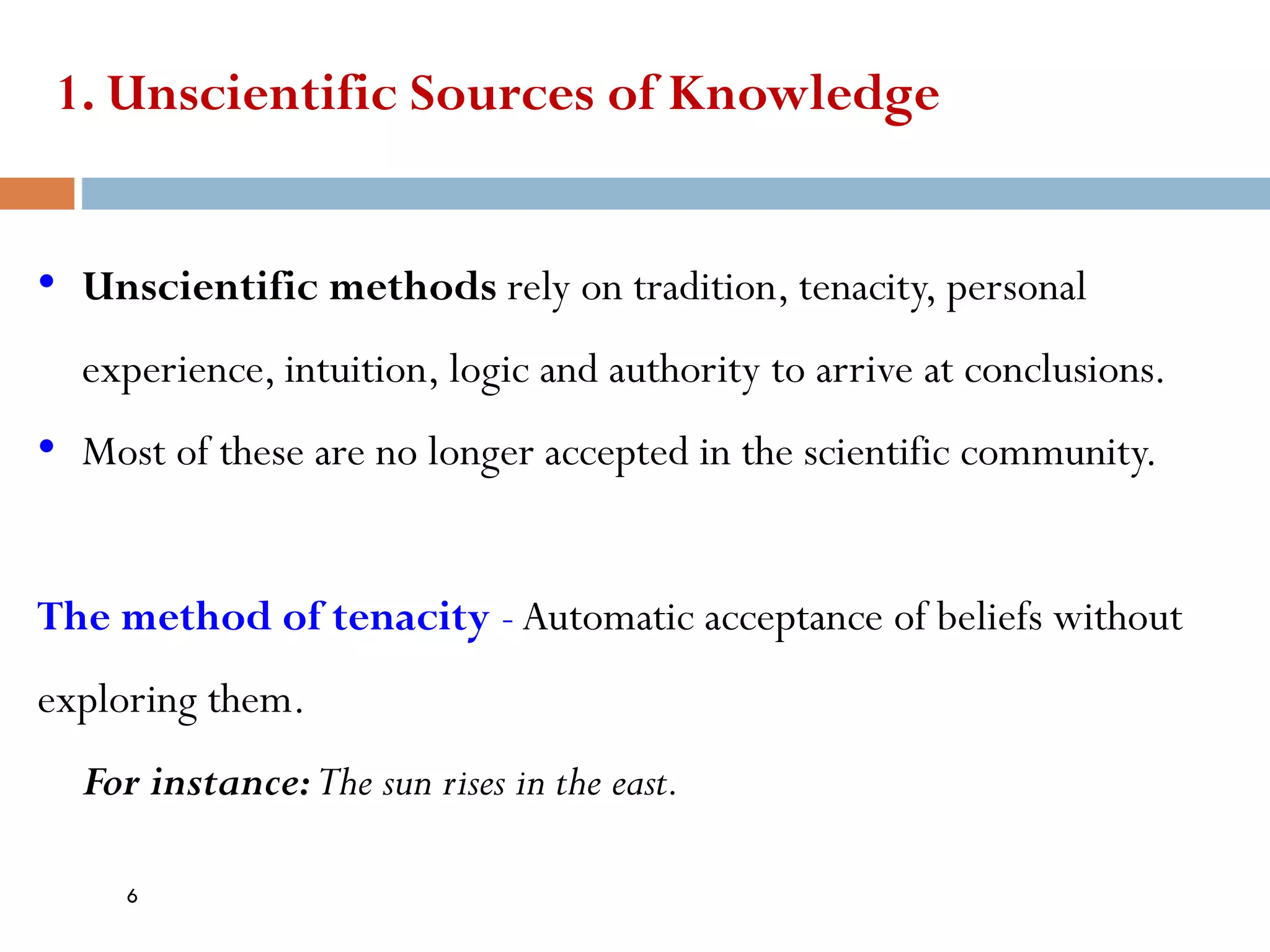 1. Unscientific Sources of Knowledge
• Unscientific methods rely on tradition, tenacity, personal
experience, intuition, logic and authority to arrive at conclusions.
• Most of these are no longer accepted in the scientific community.
The method of tenacity -Automatic acceptance of beliefs without
exploring them.
For instance:The sun rises in the east.
6
 