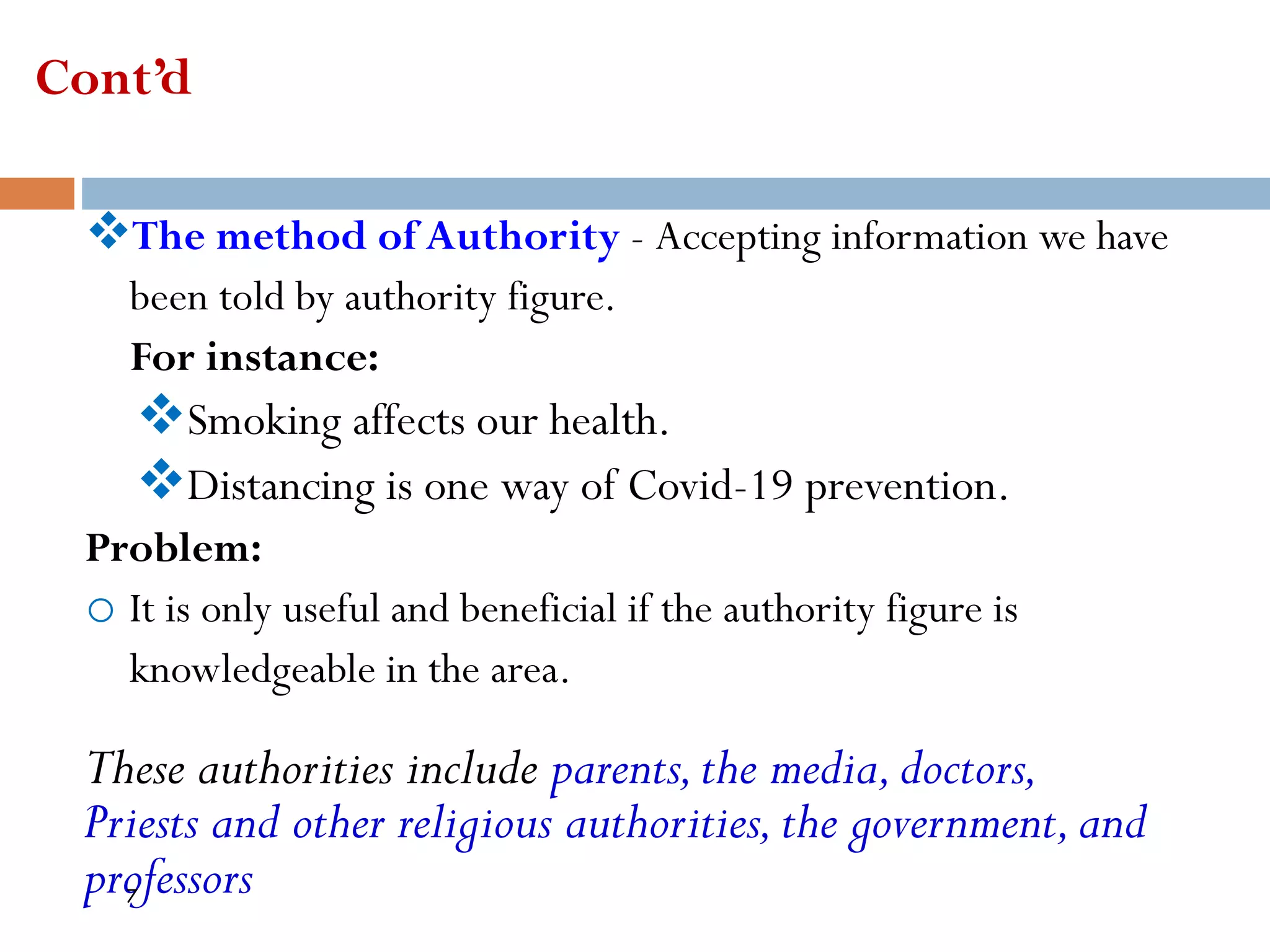 Cont’d
❖The method of Authority - Accepting information we have
been told by authority figure.
For instance:
❖Smoking affects our health.
❖Distancing is one way of Covid-19 prevention.
Problem:
o It is only useful and beneficial if the authority figure is
knowledgeable in the area.
These authorities include parents,the media,doctors,
Priests and other religious authorities,the government,and
professors
7
 
