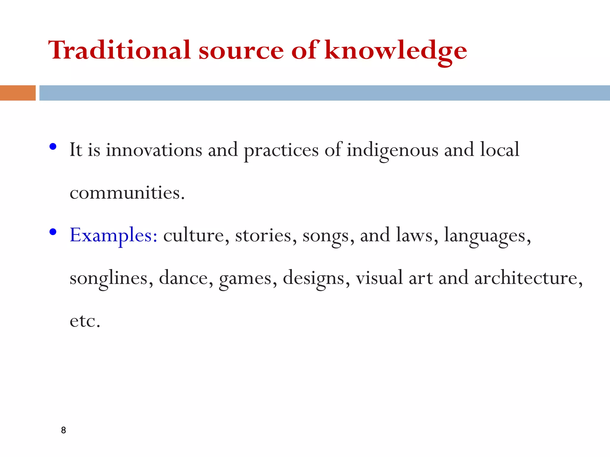 Traditional source of knowledge
• It is innovations and practices of indigenous and local
communities.
• Examples: culture, stories, songs, and laws, languages,
songlines, dance, games, designs, visual art and architecture,
etc.
8
 