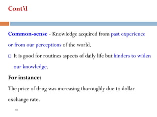 Cont’d
Common-sense - Knowledge acquired from past experience
or from our perceptions of the world.
 It is good for routines aspects of daily life but hinders to widen
our knowledge.
For instance:
The price of drug was increasing thoroughly due to dollar
exchange rate.
10
 
