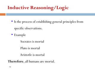 Inductive Reasoning/Logic
• Is the process of establishing general principles from
specific observations.
• Example
Socrates is mortal
Plato is mortal
Aristotle is mortal
Therefore, all humans are mortal.
12
 