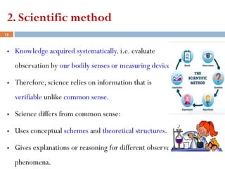 2. Scientific method
▪ Knowledge acquired systematically. i.e. evaluate
observation by our bodily senses or measuring devices.
▪ Therefore, science relies on information that is
verifiable unlike common sense.
▪ Science differs from common sense:
▪ Uses conceptual schemes and theoretical structures.
▪ Gives explanations or reasoning for different observed
phenomena.
13
 