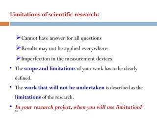 Limitations of scientific research:
➢Cannot have answer for all questions
➢Results may not be applied everywhere
➢Imperfection in the measurement devices
• The scope and limitations of your work has to be clearly
defined.
• The work that will not be undertaken is described as the
limitations of the research.
• In your research project,when you will use limitation?
16
 