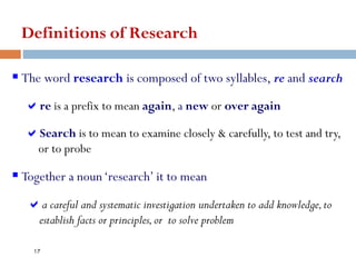 Definitions of Research
▪ The word research is composed of two syllables, re and search
re is a prefix to mean again, a new or over again
Search is to mean to examine closely & carefully, to test and try,
or to probe
▪ Together a noun‘research’ it to mean
a careful and systematic investigation undertaken to add knowledge,to
establish facts or principles,or to solve problem
17
 