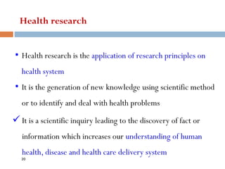 Health research
• Health research is the application of research principles on
health system
• It is the generation of new knowledge using scientific method
or to identify and deal with health problems
✓ It is a scientific inquiry leading to the discovery of fact or
information which increases our understanding of human
health, disease and health care delivery system
20
 