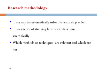Research methodology
• It is a way to systematically solve the research problem
• It is a science of studying how research is done
scientifically
• Which methods or techniques, are relevant and which are
not
21
 