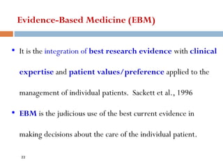 • It is the integration of best research evidence with clinical
expertise and patient values/preference applied to the
management of individual patients. Sackett et al., 1996
• EBM is the judicious use of the best current evidence in
making decisions about the care of the individual patient.
Evidence-Based Medicine (EBM)
22
 
