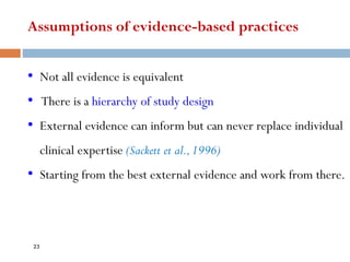 Assumptions of evidence-based practices
• Not all evidence is equivalent
• There is a hierarchy of study design
• External evidence can inform but can never replace individual
clinical expertise (Sackett et al.,1996)
• Starting from the best external evidence and work from there.
23
 