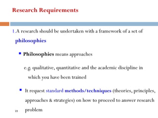Research Requirements
1.A research should be undertaken with a framework of a set of
philosophies
▪ Philosophies means approaches
e.g. qualitative, quantitative and the academic discipline in
which you have been trained
▪ It request standard methods/techniques (theories, principles,
approaches & strategies) on how to proceed to answer research
problem
25
 