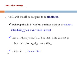 Requirements . . .
2.A research should be designed to be unbiased
✓Each step should be done in unbiased manner or without
introducing your own vested interest
✓Bias is either system related or deliberate attempt to
either conceal or highlight something
✓Unbiased . . . . be objective
26
 
