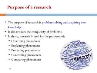 Purpose of a research
• The purpose of research is problem solving and acquiring new
knowledge.
• It also reduces the complexity of problems.
• In short, research is used for the purposes of:
• Describing phenomena
• Explaining phenomena
• Predicting phenomena
• Controlling phenomena
• Comparing phenomena
30
 