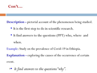 Con’t…
Description - pictorial account of the phenomenon being studied.
• It is the first step to do in scientific research.
• It find answers to the questions (PPT) who, where and
when.
Example: Study on the prevalence of Covid-19 in Ethiopia.
Explanation - exploring the causes of the occurrence of certain
event.
• It find answers to the questions“why”.
31
 