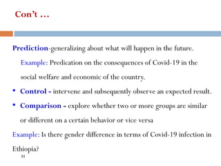 Con’t …
Prediction-generalizing about what will happen in the future.
Example: Predication on the consequences of Covid-19 in the
social welfare and economic of the country.
• Control - intervene and subsequently observe an expected result.
• Comparison - explore whether two or more groups are similar
or different on a certain behavior or vice versa
Example: Is there gender difference in terms of Covid-19 infection in
Ethiopia?
32
 
