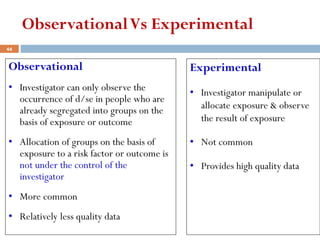 ObservationalVs Experimental
Observational
• Investigator can only observe the
occurrence of d/se in people who are
already segregated into groups on the
basis of exposure or outcome
• Allocation of groups on the basis of
exposure to a risk factor or outcome is
not under the control of the
investigator
• More common
• Relatively less quality data
Experimental
• Investigator manipulate or
allocate exposure & observe
the result of exposure
• Not common
• Provides high quality data
44
 
