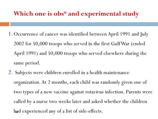 Which one is obsn and experimental study
1.Occurrence of cancer was identified betweenApril 1991 and July
2002 for 50,000 troops who served in the first GulfWar (ended
April 1991) and 50,000 troops who served elsewhere during the
same period.
2. Subjects were children enrolled in a health maintenance
organization.At 2 months, each child was randomly given one of
two types of a new vaccine against rotavirus infection. Parents were
called by a nurse two weeks later and asked whether the children
had experienced any of a list of side-effects.
45
 