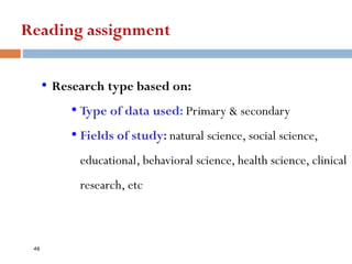 Reading assignment
• Research type based on:
• Type of data used: Primary & secondary
• Fields of study: natural science, social science,
educational, behavioral science, health science, clinical
research, etc
46
 