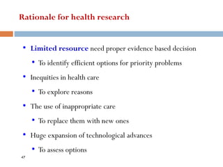Rationale for health research
• Limited resource need proper evidence based decision
• To identify efficient options for priority problems
• Inequities in health care
• To explore reasons
• The use of inappropriate care
• To replace them with new ones
• Huge expansion of technological advances
• To assess options
47
 