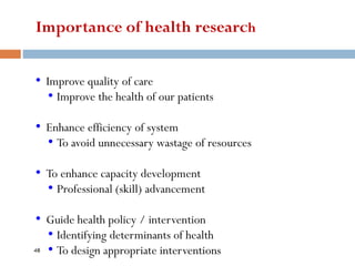 Importance of health research
• Improve quality of care
• Improve the health of our patients
• Enhance efficiency of system
• To avoid unnecessary wastage of resources
• To enhance capacity development
• Professional (skill) advancement
• Guide health policy / intervention
• Identifying determinants of health
• To design appropriate interventions
48
 