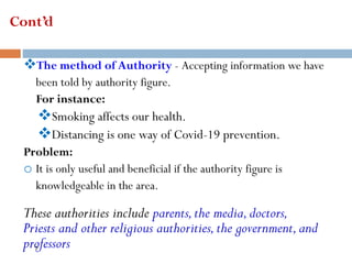 Cont’d
❖The method of Authority - Accepting information we have
been told by authority figure.
For instance:
❖Smoking affects our health.
❖Distancing is one way of Covid-19 prevention.
Problem:
o It is only useful and beneficial if the authority figure is
knowledgeable in the area.
These authorities include parents,the media,doctors,
Priests and other religious authorities,the government,and
professors
7
 