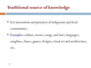Traditional source of knowledge
• It is innovations and practices of indigenous and local
communities.
• Examples: culture, stories, songs, and laws, languages,
songlines, dance, games, designs, visual art and architecture,
etc.
8
 