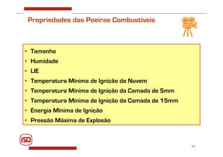 17
• Tamanho
• Humidade
• LIE
• Temperatura Mínima de Ignição da Nuvem
• Temperatura Mínima de Ignição da Camada de 5mm
• Temperatura Mínima de Ignição da Camada de 15mm
• Energia Mínima de Ignição
• Pressão Máxima de Explosão
Propriedades das Poeiras Combustíveis
 