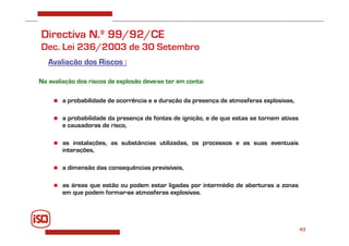 43
Directiva N.º 99/92/CE
Dec. Lei 236/2003 de 30 Setembro
Avaliação dos Riscos :
Na avaliação dos riscos de explosão deve-se ter em conta:
 a probabilidade de ocorrência e a duração da presença de atmosferas explosivas,
 a probabilidade da presença de fontes de ignição, e de que estas se tornem ativas
e causadoras de risco,
 as instalações, as substâncias utilizadas, os processos e as suas eventuais
interações,
 a dimensão das consequências previsíveis,
 as áreas que estão ou podem estar ligadas por intermédio de aberturas a zonas
em que podem formar-se atmosferas explosivas.
 