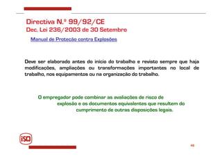 46
Directiva N.º 99/92/CE
Dec. Lei 236/2003 de 30 Setembro
Manual de Proteção contra Explosões
Deve ser elaborado antes do início do trabalho e revisto sempre que haja
modificações, ampliações ou transformações importantes no local de
trabalho, nos equipamentos ou na organização do trabalho.
O empregador pode combinar as avaliações de risco de
explosão e os documentos equivalentes que resultem do
cumprimento de outras disposições legais.
 